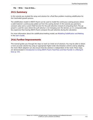 Further Improvements
File ¡ Write ¡ Case  Data...

24.5. Summary
In this tutorial, you studied the setup and solution for a fluid flow problem involving solidification for
the Czochralski growth process.
The solidification model in ANSYS Fluent can be used to model the continuous casting process where
a solid material is continuously pulled out from the casting domain. In this tutorial, you patched a
constant value and a custom field function for the pull velocities instead of computing them. This approach is used for cases where the pull velocity is not changing over the domain, as it is computationally
less expensive than having ANSYS Fluent compute the pull velocities during the calculation.
For more information about the solidification/melting model, see Modeling Solidification and Melting
in the User's Guide.

24.6. Further Improvements
This tutorial guides you through the steps to reach an initial set of solutions. You may be able to obtain
a more accurate solution by using an appropriate higher-order discretization scheme and by adapting
the mesh. Mesh adaption can also ensure that the solution is independent of the mesh. These steps
are demonstrated in Introduction to Using ANSYS Fluent: Fluid Flow and Heat Transfer in a Mixing Elbow (p. 123).

Release 15.0 - © SAS IP, Inc. All rights reserved. - Contains proprietary and confidential information
of ANSYS, Inc. and its subsidiaries and affiliates.

1035

 
