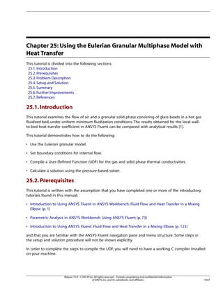 Chapter 25: Using the Eulerian Granular Multiphase Model with
Heat Transfer
This tutorial is divided into the following sections:
25.1. Introduction
25.2. Prerequisites
25.3. Problem Description
25.4. Setup and Solution
25.5. Summary
25.6. Further Improvements
25.7. References

25.1. Introduction
This tutorial examines the flow of air and a granular solid phase consisting of glass beads in a hot gas
fluidized bed, under uniform minimum fluidization conditions. The results obtained for the local wallto-bed heat transfer coefficient in ANSYS Fluent can be compared with analytical results [1].
This tutorial demonstrates how to do the following:
• Use the Eulerian granular model.
• Set boundary conditions for internal flow.
• Compile a User-Defined Function (UDF) for the gas and solid phase thermal conductivities.
• Calculate a solution using the pressure-based solver.

25.2. Prerequisites
This tutorial is written with the assumption that you have completed one or more of the introductory
tutorials found in this manual:
• Introduction to Using ANSYS Fluent in ANSYS Workbench: Fluid Flow and Heat Transfer in a Mixing
Elbow (p. 1)
• Parametric Analysis in ANSYS Workbench Using ANSYS Fluent (p. 73)
• Introduction to Using ANSYS Fluent: Fluid Flow and Heat Transfer in a Mixing Elbow (p. 123)
and that you are familiar with the ANSYS Fluent navigation pane and menu structure. Some steps in
the setup and solution procedure will not be shown explicitly.
In order to complete the steps to compile the UDF, you will need to have a working C compiler installed
on your machine.

Release 15.0 - © SAS IP, Inc. All rights reserved. - Contains proprietary and confidential information
of ANSYS, Inc. and its subsidiaries and affiliates.

1037

 