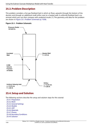 Using the Eulerian Granular Multiphase Model with Heat Transfer

25.3. Problem Description
This problem considers a hot gas fluidized bed in which air flows upwards through the bottom of the
domain and through an additional small orifice next to a heated wall. A uniformly fluidized bed is examined, which you can then compare with analytical results [1]. The geometry and data for the problem
are shown in Figure 25.1: Problem Schematic (p. 1038).
Figure 25.1: Problem Schematic

25.4. Setup and Solution
The following sections describe the setup and solution steps for this tutorial:
25.4.1. Preparation
25.4.2. Mesh
25.4.3. General Settings
25.4.4. Models
25.4.5. UDF
25.4.6. Materials
25.4.7. Phases
25.4.8. Boundary Conditions
25.4.9. Solution

1038

Release 15.0 - © SAS IP, Inc. All rights reserved. - Contains proprietary and confidential information
of ANSYS, Inc. and its subsidiaries and affiliates.

 