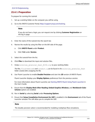 Setup and Solution
25.4.10. Postprocessing

25.4.1. Preparation
To prepare for running this tutorial:
1.

Set up a working folder on the computer you will be using.

2.

Go to the ANSYS Customer Portal, https://support.ansys.com/training.

Note
If you do not have a login, you can request one by clicking Customer Registration on
the log in page.

3.

Enter the name of this tutorial into the search bar.

4.

Narrow the results by using the filter on the left side of the page.
a.

Click ANSYS Fluent under Product.

b.

Click 15.0 under Version.

5.

Select this tutorial from the list.

6.

Click Files to download the input and solution files.

7.

Unzip eulerian_granular_heat_R150.zip to your working folder.
The files, fluid-bed.msh and conduct.c, can be found in the eulerian_granular_heat
folder created after unzipping the file.

8.

Use Fluent Launcher to enable Double Precision and start the 2D version of ANSYS Fluent.
Fluent Launcher displays your Display Options preferences from the previous session.
For more information about Fluent Launcher, see Starting ANSYS Fluent Using Fluent Launcher in
the User’s Guide.

9.

Ensure that the Display Mesh After Reading, Embed Graphics Windows, and Workbench Color
Scheme options are enabled.

10. Run in Serial by selecting Serial under Processing Options.
11. Ensure that Setup Compilation Environment for UDF is enabled in the Environment tab of the Fluent
Launcher window. This will allow you to compile the UDF.

Note
The double precision solver is recommended for modeling multiphase flow simulations.

Release 15.0 - © SAS IP, Inc. All rights reserved. - Contains proprietary and confidential information
of ANSYS, Inc. and its subsidiaries and affiliates.

1039

 