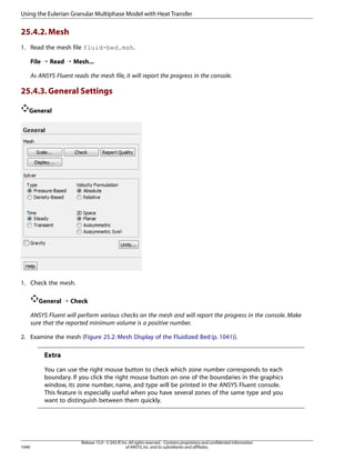 Using the Eulerian Granular Multiphase Model with Heat Transfer

25.4.2. Mesh
1. Read the mesh file fluid-bed.msh.
File ¡ Read ¡ Mesh...
As ANSYS Fluent reads the mesh file, it will report the progress in the console.

25.4.3. General Settings
General

1. Check the mesh.
General ¡ Check
ANSYS Fluent will perform various checks on the mesh and will report the progress in the console. Make
sure that the reported minimum volume is a positive number.
2. Examine the mesh (Figure 25.2: Mesh Display of the Fluidized Bed (p. 1041)).

Extra
You can use the right mouse button to check which zone number corresponds to each
boundary. If you click the right mouse button on one of the boundaries in the graphics
window, its zone number, name, and type will be printed in the ANSYS Fluent console.
This feature is especially useful when you have several zones of the same type and you
want to distinguish between them quickly.

1040

Release 15.0 - © SAS IP, Inc. All rights reserved. - Contains proprietary and confidential information
of ANSYS, Inc. and its subsidiaries and affiliates.

 