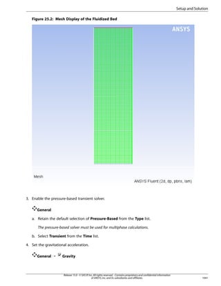 Setup and Solution
Figure 25.2: Mesh Display of the Fluidized Bed

3. Enable the pressure-based transient solver.
General
a. Retain the default selection of Pressure-Based from the Type list.
The pressure-based solver must be used for multiphase calculations.
b. Select Transient from the Time list.
4. Set the gravitational acceleration.
General ¡

Gravity

Release 15.0 - © SAS IP, Inc. All rights reserved. - Contains proprietary and confidential information
of ANSYS, Inc. and its subsidiaries and affiliates.

1041

 