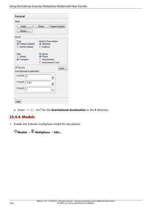 Using the Eulerian Granular Multiphase Model with Heat Transfer

a. Enter -9.81 m/s2 for the Gravitational Acceleration in the Y direction.

25.4.4. Models
1. Enable the Eulerian multiphase model for two phases.
Models ¡

1042

Multiphase ¡ Edit...

Release 15.0 - © SAS IP, Inc. All rights reserved. - Contains proprietary and confidential information
of ANSYS, Inc. and its subsidiaries and affiliates.

 
