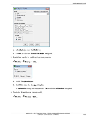 Setup and Solution

a. Select Eulerian from the Model list.
b. Click OK to close the Multiphase Model dialog box.
2. Enable heat transfer by enabling the energy equation.
Models ¡

Energy ¡ Edit...

a. Enable Energy Equation.
b. Click OK to close the Energy dialog box.
An Information dialog box will open. Click OK to close the Information dialog box.
3. Retain the default laminar viscous model.
Models ¡

Viscous ¡ Edit...

Release 15.0 - © SAS IP, Inc. All rights reserved. - Contains proprietary and confidential information
of ANSYS, Inc. and its subsidiaries and affiliates.

1043

 