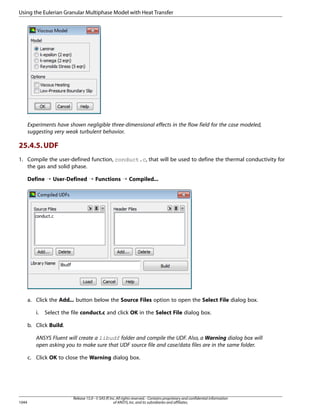 Using the Eulerian Granular Multiphase Model with Heat Transfer

Experiments have shown negligible three-dimensional effects in the flow field for the case modeled,
suggesting very weak turbulent behavior.

25.4.5. UDF
1. Compile the user-defined function, conduct.c, that will be used to define the thermal conductivity for
the gas and solid phase.
Define ¡ User-Defined ¡ Functions ¡ Compiled...

a. Click the Add... button below the Source Files option to open the Select File dialog box.
i.

Select the file conduct.c and click OK in the Select File dialog box.

b. Click Build.
ANSYS Fluent will create a libudf folder and compile the UDF. Also, a Warning dialog box will
open asking you to make sure that UDF source file and case/data files are in the same folder.
c. Click OK to close the Warning dialog box.

1044

Release 15.0 - © SAS IP, Inc. All rights reserved. - Contains proprietary and confidential information
of ANSYS, Inc. and its subsidiaries and affiliates.

 