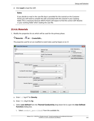 Setup and Solution
d. Click Load to load the UDF.

Extra
If you decide to read in the case file that is provided for this tutorial on the Customer
Portal, you will need to compile the UDF associated with this tutorial in your working
folder. This is necessary because ANSYS Fluent will expect to find the correct UDF libraries
in your working folder when reading the case file.

25.4.6. Materials
1. Modify the properties for air, which will be used for the primary phase.
Materials ¡

air ¡ Create/Edit...

The properties used for air are modified to match data used by Kuipers et al. [1]

a. Enter 1.2 kg/m3 for Density.
b. Enter 994 J/kg-K for Cp.
c. Select user-defined from the Thermal Conductivity drop-down list to open the User Defined
Functions dialog box.
i.

Select conduct_gas::libudf from the available list.

Release 15.0 - © SAS IP, Inc. All rights reserved. - Contains proprietary and confidential information
of ANSYS, Inc. and its subsidiaries and affiliates.

1045

 