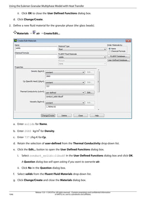 Using the Eulerian Granular Multiphase Model with Heat Transfer
ii. Click OK to close the User Defined Functions dialog box.
d. Click Change/Create.
2. Define a new fluid material for the granular phase (the glass beads).
Materials ¡

air ¡ Create/Edit...

a. Enter solids for Name.
b. Enter 2660 kg/m3 for Density.
c. Enter 737 J/kg-K for Cp.
d. Retain the selection of user-defined from the Thermal Conductivity drop-down list.
e. Click the Edit... button to open the User Defined Functions dialog box.
i.

Select conduct_solid::libudf in the User Defined Functions dialog box and click OK.
A Question dialog box will open asking if you want to overwrite air.

ii. Click No in the Question dialog box.
f.

Select solids from the Fluent Fluid Materials drop-down list.

g. Click Change/Create and close the Materials dialog box.

1046

Release 15.0 - © SAS IP, Inc. All rights reserved. - Contains proprietary and confidential information
of ANSYS, Inc. and its subsidiaries and affiliates.

 