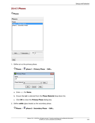 Setup and Solution

25.4.7. Phases
Phases

1. Define air as the primary phase.
Phases ¡

phase-1 - Primary Phase ¡ Edit...

a. Enter air for Name.
b. Ensure that air is selected from the Phase Material drop-down list.
c. Click OK to close the Primary Phase dialog box.
2. Define solids (glass beads) as the secondary phase.
Phases ¡

phase-2 - Secondary Phase ¡ Edit...

Release 15.0 - © SAS IP, Inc. All rights reserved. - Contains proprietary and confidential information
of ANSYS, Inc. and its subsidiaries and affiliates.

1047

 