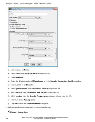 Using the Eulerian Granular Multiphase Model with Heat Transfer

a. Enter solids for Name.
b. Select solids from the Phase Material drop-down list.
c. Enable Granular.
d. Retain the default selection of Phase Property in the Granular Temperature Model group box.
e. Enter 0.0005 m for Diameter.
f.

Select syamlal-obrien from the Granular Viscosity drop-down list.

g. Select lun-et-al from the Granular Bulk Viscosity drop-down list.
h. Select constant from the Granular Temperature drop-down list and enter 1e-05.
i.

Enter 0.6 for the Packing Limit.

j.

Click OK to close the Secondary Phase dialog box.

3. Define the interphase interactions formulations to be used.
Phases ¡ Interaction...

1048

Release 15.0 - © SAS IP, Inc. All rights reserved. - Contains proprietary and confidential information
of ANSYS, Inc. and its subsidiaries and affiliates.

 