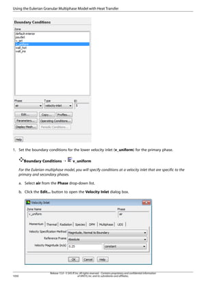 Using the Eulerian Granular Multiphase Model with Heat Transfer

1. Set the boundary conditions for the lower velocity inlet (v_uniform) for the primary phase.
Boundary Conditions ¡

v_uniform

For the Eulerian multiphase model, you will specify conditions at a velocity inlet that are specific to the
primary and secondary phases.
a. Select air from the Phase drop-down list.
b. Click the Edit... button to open the Velocity Inlet dialog box.

1050

Release 15.0 - © SAS IP, Inc. All rights reserved. - Contains proprietary and confidential information
of ANSYS, Inc. and its subsidiaries and affiliates.

 