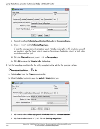 Using the Eulerian Granular Multiphase Model with Heat Transfer

i.

Retain the default Velocity Specification Method and Reference Frame.

ii. Enter 0.25 m/s for the Velocity Magnitude.
In order for a comparison with analytical results [1] to be meaningful, in this simulation you will
use a uniform value for the air velocity equal to the minimum fluidization velocity at both inlets
on the bottom of the bed.
iii. Click the Thermal tab and enter 293 K for Temperature.
iv. Click OK to close the Velocity Inlet dialog box.
4. Set the boundary conditions for the orifice velocity inlet (v_jet) for the secondary phase.
Boundary Conditions ¡

v_jet

a. Select solids from the Phase drop-down list.
b. Click the Edit... button to open the Velocity Inlet dialog box.

i.

Retain the default Velocity Specification Method and Reference Frame.

ii. Retain the default value of 0 m/s for the Velocity Magnitude.

1052

Release 15.0 - © SAS IP, Inc. All rights reserved. - Contains proprietary and confidential information
of ANSYS, Inc. and its subsidiaries and affiliates.

 