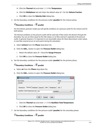 Setup and Solution
iii. Click the Thermal tab and enter 293 K for Temperature.
iv. Click the Multiphase tab and retain the default value of 0 for the Volume Fraction.
v. Click OK to close the Velocity Inlet dialog box.
5. Set the boundary conditions for the pressure outlet (poutlet) for the mixture phase.
Boundary Conditions ¡

poutlet

For the Eulerian granular model, you will specify conditions at a pressure outlet for the mixture and for
both phases.
The thermal conditions at the pressure outlet will be used only if flow enters the domain through this
boundary. You can set them equal to the inlet values, as no flow reversal is expected at the pressure
outlet. In general, however, it is important to set reasonable values for these downstream scalar values,
in case flow reversal occurs at some point during the calculation.
a. Select mixture from the Phase drop-down list.
b. Click the Edit... button to open the Pressure Outlet dialog box.
i.

Retain the default value of 0 Pascal for Gauge Pressure.

ii. Click OK to close the Pressure Outlet dialog box.
6. Set the boundary conditions for the pressure outlet (poutlet) for the primary phase.
Boundary Conditions ¡

poutlet

a. Select air from the Phase drop-down list.
b. Click the Edit... button to open the Pressure Outlet dialog box.

i.

Click the Thermal tab and enter 293 K for Backflow Total Temperature.

ii. Click OK to close the Pressure Outlet dialog box.
7. Set the boundary conditions for the pressure outlet (poutlet) for the secondary phase.
Boundary Conditions ¡

poutlet

Release 15.0 - © SAS IP, Inc. All rights reserved. - Contains proprietary and confidential information
of ANSYS, Inc. and its subsidiaries and affiliates.

1053

 