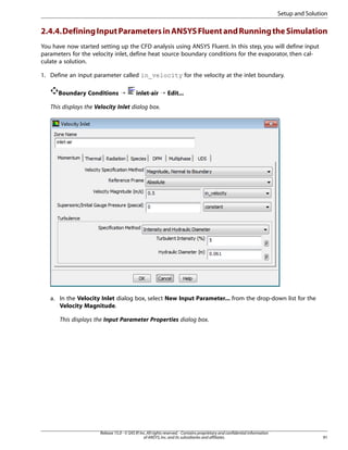 Setup and Solution

2.4.4. Defining Input Parameters in ANSYS Fluent and Running the Simulation
You have now started setting up the CFD analysis using ANSYS Fluent. In this step, you will define input
parameters for the velocity inlet, define heat source boundary conditions for the evaporator, then calculate a solution.
1. Define an input parameter called in_velocity for the velocity at the inlet boundary.
Boundary Conditions ¡

inlet-air ¡ Edit...

This displays the Velocity Inlet dialog box.

a. In the Velocity Inlet dialog box, select New Input Parameter... from the drop-down list for the
Velocity Magnitude.
This displays the Input Parameter Properties dialog box.

Release 15.0 - © SAS IP, Inc. All rights reserved. - Contains proprietary and confidential information
of ANSYS, Inc. and its subsidiaries and affiliates.

91

 