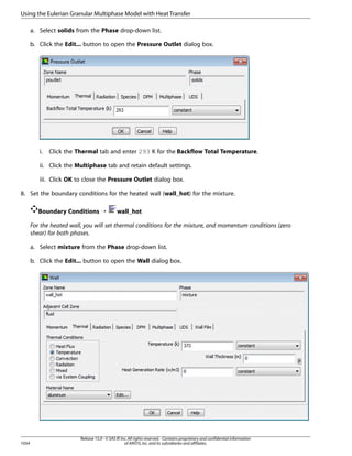 Using the Eulerian Granular Multiphase Model with Heat Transfer
a. Select solids from the Phase drop-down list.
b. Click the Edit... button to open the Pressure Outlet dialog box.

i.

Click the Thermal tab and enter 293 K for the Backflow Total Temperature.

ii. Click the Multiphase tab and retain default settings.
iii. Click OK to close the Pressure Outlet dialog box.
8. Set the boundary conditions for the heated wall (wall_hot) for the mixture.
Boundary Conditions ¡

wall_hot

For the heated wall, you will set thermal conditions for the mixture, and momentum conditions (zero
shear) for both phases.
a. Select mixture from the Phase drop-down list.
b. Click the Edit... button to open the Wall dialog box.

1054

Release 15.0 - © SAS IP, Inc. All rights reserved. - Contains proprietary and confidential information
of ANSYS, Inc. and its subsidiaries and affiliates.

 