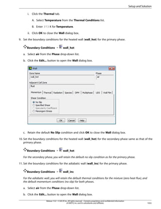 Setup and Solution
i.

Click the Thermal tab.
A. Select Temperature from the Thermal Conditions list.
B. Enter 373 K for Temperature.

ii. Click OK to close the Wall dialog box.
9. Set the boundary conditions for the heated wall (wall_hot) for the primary phase.
Boundary Conditions ¡

wall_hot

a. Select air from the Phase drop-down list.
b. Click the Edit... button to open the Wall dialog box.

c. Retain the default No Slip condition and click OK to close the Wall dialog box.
10. Set the boundary conditions for the heated wall (wall_hot) for the secondary phase same as that of the
primary phase.
Boundary Conditions ¡

wall_hot

For the secondary phase, you will retain the default no slip condition as for the primary phase.
11. Set the boundary conditions for the adiabatic wall (wall_ins) for the primary phase.
Boundary Conditions ¡

wall_ins

For the adiabatic wall, you will retain the default thermal conditions for the mixture (zero heat flux), and
the default momentum conditions (no slip) for both phases.
a. Select air from the Phase drop-down list.
b. Click the Edit... button to open the Wall dialog box.
Release 15.0 - © SAS IP, Inc. All rights reserved. - Contains proprietary and confidential information
of ANSYS, Inc. and its subsidiaries and affiliates.

1055

 