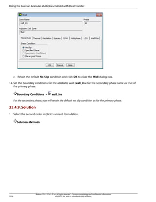 Using the Eulerian Granular Multiphase Model with Heat Transfer

c. Retain the default No Slip condition and click OK to close the Wall dialog box.
12. Set the boundary conditions for the adiabatic wall (wall_ins) for the secondary phase same as that of
the primary phase.
Boundary Conditions ¡

wall_ins

For the secondary phase, you will retain the default no slip condition as for the primary phase.

25.4.9. Solution
1. Select the second order implicit transient formulation.
Solution Methods

1056

Release 15.0 - © SAS IP, Inc. All rights reserved. - Contains proprietary and confidential information
of ANSYS, Inc. and its subsidiaries and affiliates.

 