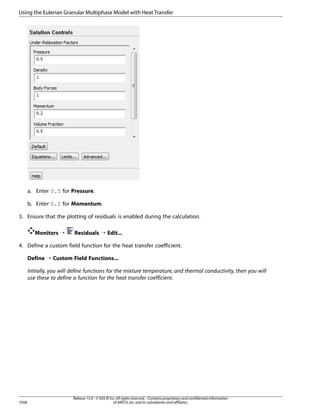 Using the Eulerian Granular Multiphase Model with Heat Transfer

a. Enter 0.5 for Pressure.
b. Enter 0.2 for Momentum.
3. Ensure that the plotting of residuals is enabled during the calculation.
Monitors ¡

Residuals ¡ Edit...

4. Define a custom field function for the heat transfer coefficient.
Define ¡ Custom Field Functions...
Initially, you will define functions for the mixture temperature, and thermal conductivity, then you will
use these to define a function for the heat transfer coefficient.

1058

Release 15.0 - © SAS IP, Inc. All rights reserved. - Contains proprietary and confidential information
of ANSYS, Inc. and its subsidiaries and affiliates.

 