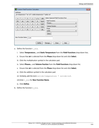 Setup and Solution

a. Define the function t_mix.
i.

Select Temperature... and Static Temperature from the Field Functions drop-down lists.

ii. Ensure that air is selected from the Phase drop-down list and click Select.
iii. Click the multiplication symbol in the calculator pad.
iv. Select Phases... and Volume fraction from the Field Functions drop-down list.
v. Ensure that air is selected from the Phase drop-down list and click Select.
vi. Click the addition symbol in the calculator pad.
vii. Similarly, add the term solids-temperature * solids-vof.
viii.Enter t_mix for New Function Name.
ix. Click Define.
b. Define the function k_mix.

Release 15.0 - © SAS IP, Inc. All rights reserved. - Contains proprietary and confidential information
of ANSYS, Inc. and its subsidiaries and affiliates.

1059

 