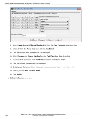 Using the Eulerian Granular Multiphase Model with Heat Transfer

i.

Select Properties... and Thermal Conductivity from the Field Functions drop-down lists.

ii. Select air from the Phase drop-down list and click Select.
iii. Click the multiplication symbol in the calculator pad.
iv. Select Phases... and Volume fraction from the Field Functions drop-down lists.
v. Ensure that air is selected from the Phase drop-down list and click Select.
vi. Click the addition symbol in the calculator pad.
vii. Similarly, add the term solids-thermal-conductivity-lam * solids-vof.
viii.Enter k_mix for New Function Name.
ix. Click Define.
c. Define the function ave_htc.

1060

Release 15.0 - © SAS IP, Inc. All rights reserved. - Contains proprietary and confidential information
of ANSYS, Inc. and its subsidiaries and affiliates.

 