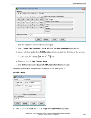 Setup and Solution

i.

Click the subtraction symbol in the calculator pad.

ii. Select Custom Field Functions... and k_mix from the Field Functions drop-down lists.
iii. Use the calculator pad and the Field Functions lists to complete the definition of the function.

×

−

×

−

§¦ ¥

£¢¡ ¤

£¢¡  

−

iv. Enter ave_htc for New Function Name.
v. Click Define and close the Custom Field Function Calculator dialog box.

¨

5. Define the point surface in the cell next to the wall on the plane

=

.

Surface ¡ Point...

a. Enter 0.28494 m for x0 and 0.24 m for y0 in the Coordinates group box.
Release 15.0 - © SAS IP, Inc. All rights reserved. - Contains proprietary and confidential information
of ANSYS, Inc. and its subsidiaries and affiliates.

1061

 
