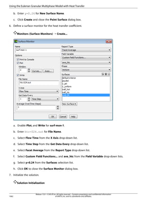 Using the Eulerian Granular Multiphase Model with Heat Transfer
b. Enter y=0.24 for New Surface Name.
c. Click Create and close the Point Surface dialog box.
6. Define a surface monitor for the heat transfer coefficient.
Monitors (Surface Monitors) ¡ Create...

a. Enable Plot, and Write for surf-mon-1.
b. Enter htc-024.out for File Name.
c. Select Flow Time from the X Axis drop-down list.
d. Select Time Step from the Get Data Every drop-down list.
e. Select Facet Average from the Report Type drop-down list.
f.

Select Custom Field Functions... and ave_htc from the Field Variable drop-down lists.

g. Select y=0.24 from the Surfaces selection list.
h. Click OK to close the Surface Monitor dialog box.
7. Initialize the solution.
Solution Initialization

1062

Release 15.0 - © SAS IP, Inc. All rights reserved. - Contains proprietary and confidential information
of ANSYS, Inc. and its subsidiaries and affiliates.

 