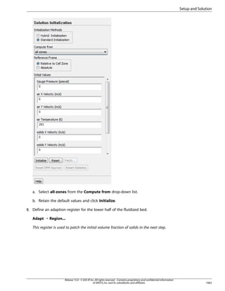Setup and Solution

a. Select all-zones from the Compute from drop-down list.
b. Retain the default values and click Initialize.
8. Define an adaption register for the lower half of the fluidized bed.
Adapt ¡ Region...
This register is used to patch the initial volume fraction of solids in the next step.

Release 15.0 - © SAS IP, Inc. All rights reserved. - Contains proprietary and confidential information
of ANSYS, Inc. and its subsidiaries and affiliates.

1063

 