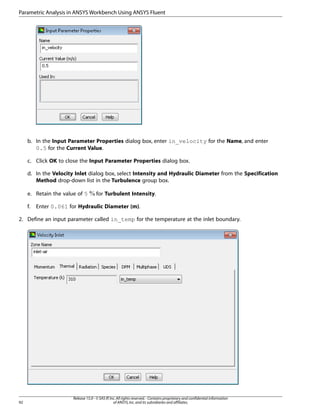 Parametric Analysis in ANSYS Workbench Using ANSYS Fluent

b. In the Input Parameter Properties dialog box, enter in_velocity for the Name, and enter
0.5 for the Current Value.
c. Click OK to close the Input Parameter Properties dialog box.
d. In the Velocity Inlet dialog box, select Intensity and Hydraulic Diameter from the Specification
Method drop-down list in the Turbulence group box.
e. Retain the value of 5
f.

for Turbulent Intensity.

Enter 0.061 for Hydraulic Diameter (m).

2. Define an input parameter called in_temp for the temperature at the inlet boundary.

92

Release 15.0 - © SAS IP, Inc. All rights reserved. - Contains proprietary and confidential information
of ANSYS, Inc. and its subsidiaries and affiliates.

 