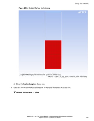 Setup and Solution
Figure 25.3: Region Marked for Patching

d. Close the Region Adaption dialog box.
9. Patch the initial volume fraction of solids in the lower half of the fluidized bed.
Solution Initialization ¡ Patch...

Release 15.0 - © SAS IP, Inc. All rights reserved. - Contains proprietary and confidential information
of ANSYS, Inc. and its subsidiaries and affiliates.

1065

 