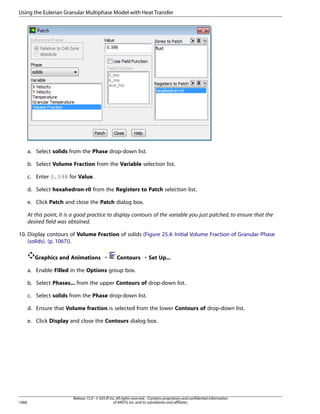 Using the Eulerian Granular Multiphase Model with Heat Transfer

a. Select solids from the Phase drop-down list.
b. Select Volume Fraction from the Variable selection list.
c. Enter 0.598 for Value.
d. Select hexahedron-r0 from the Registers to Patch selection list.
e. Click Patch and close the Patch dialog box.
At this point, it is a good practice to display contours of the variable you just patched, to ensure that the
desired field was obtained.
10. Display contours of Volume Fraction of solids (Figure 25.4: Initial Volume Fraction of Granular Phase
(solids). (p. 1067)).
Graphics and Animations ¡

Contours ¡ Set Up...

a. Enable Filled in the Options group box.
b. Select Phases... from the upper Contours of drop-down list.
c. Select solids from the Phase drop-down list.
d. Ensure that Volume fraction is selected from the lower Contours of drop-down list.
e. Click Display and close the Contours dialog box.

1066

Release 15.0 - © SAS IP, Inc. All rights reserved. - Contains proprietary and confidential information
of ANSYS, Inc. and its subsidiaries and affiliates.

 