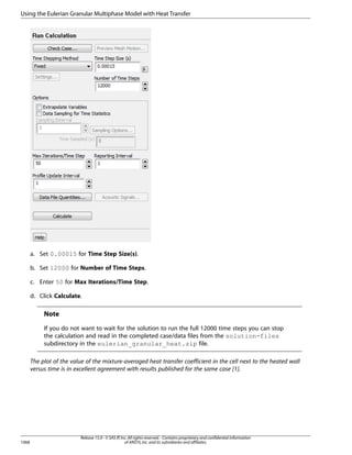 Using the Eulerian Granular Multiphase Model with Heat Transfer

a. Set 0.00015 for Time Step Size(s).
b. Set 12000 for Number of Time Steps.
c. Enter 50 for Max Iterations/Time Step.
d. Click Calculate.

Note
If you do not want to wait for the solution to run the full 12000 time steps you can stop
the calculation and read in the completed case/data files from the solution-files
subdirectory in the eulerian_granular_heat.zip file.
The plot of the value of the mixture-averaged heat transfer coefficient in the cell next to the heated wall
versus time is in excellent agreement with results published for the same case [1].

1068

Release 15.0 - © SAS IP, Inc. All rights reserved. - Contains proprietary and confidential information
of ANSYS, Inc. and its subsidiaries and affiliates.

 