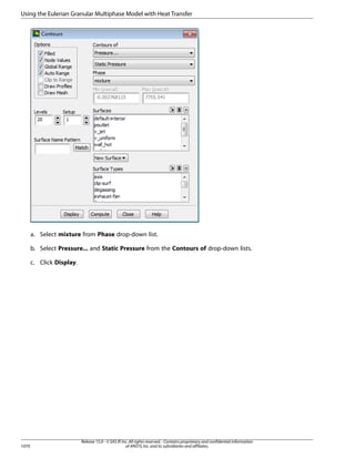 Using the Eulerian Granular Multiphase Model with Heat Transfer

a. Select mixture from Phase drop-down list.
b. Select Pressure... and Static Pressure from the Contours of drop-down lists.
c. Click Display.

1070

Release 15.0 - © SAS IP, Inc. All rights reserved. - Contains proprietary and confidential information
of ANSYS, Inc. and its subsidiaries and affiliates.

 