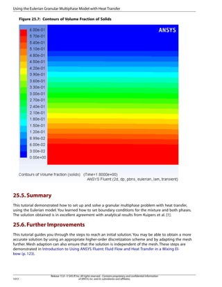 Using the Eulerian Granular Multiphase Model with Heat Transfer
Figure 25.7: Contours of Volume Fraction of Solids

25.5. Summary
This tutorial demonstrated how to set up and solve a granular multiphase problem with heat transfer,
using the Eulerian model. You learned how to set boundary conditions for the mixture and both phases.
The solution obtained is in excellent agreement with analytical results from Kuipers et al. [1].

25.6. Further Improvements
This tutorial guides you through the steps to reach an initial solution. You may be able to obtain a more
accurate solution by using an appropriate higher-order discretization scheme and by adapting the mesh
further. Mesh adaption can also ensure that the solution is independent of the mesh. These steps are
demonstrated in Introduction to Using ANSYS Fluent: Fluid Flow and Heat Transfer in a Mixing Elbow (p. 123).

1072

Release 15.0 - © SAS IP, Inc. All rights reserved. - Contains proprietary and confidential information
of ANSYS, Inc. and its subsidiaries and affiliates.

 