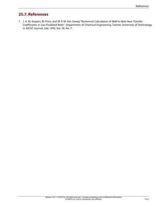 References

25.7. References
1. J. A. M. Kuipers, W. Prins, and W. P. M. Van Swaaij “Numerical Calculation of Wall-to-Bed Heat Transfer
Coefficients in Gas-Fluidized Beds, Department of Chemical Engineering, Twente University of Technology,
in AIChE Journal, July 1992, Vol. 38, No. 7.

Release 15.0 - © SAS IP, Inc. All rights reserved. - Contains proprietary and confidential information
of ANSYS, Inc. and its subsidiaries and affiliates.

1073

 