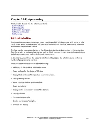 Chapter 26: Postprocessing
This tutorial is divided into the following sections:
26.1. Introduction
26.2. Prerequisites
26.3. Problem Description
26.4. Setup and Solution
26.5. Summary

26.1. Introduction
This tutorial demonstrates the postprocessing capabilities of ANSYS Fluent using a 3D model of a flat
circuit board with a heat generating electronic chip mounted on it. The flow over the chip is laminar
and involves conjugate heat transfer.
The heat transfer involves conduction in the chip and conduction and convection in the surrounding
fluid. The physics of conjugate heat transfer such as this, is common in many engineering applications,
including the design and cooling of electronic components.
In this tutorial, you will read the case and data files (without doing the calculation) and perform a
number of postprocessing exercises.
This tutorial demonstrates how to do the following:
• Add lights to the display at multiple locations.
• Create surfaces for the display of 3D data.
• Display filled contours of temperature on several surfaces.
• Display velocity vectors.
• Mirror a display about a symmetry plane.
• Create animations.
• Display results on successive slices of the domain.
• Display pathlines.
• Plot quantitative results.
• Overlay and “explode” a display.
• Annotate the display.

Release 15.0 - © SAS IP, Inc. All rights reserved. - Contains proprietary and confidential information
of ANSYS, Inc. and its subsidiaries and affiliates.

1075

 
