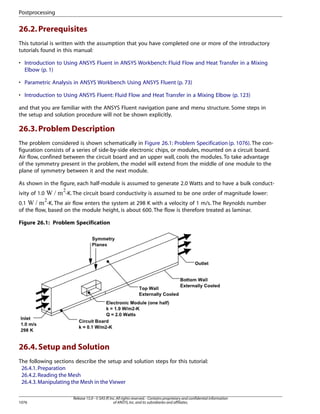 Postprocessing

26.2. Prerequisites
This tutorial is written with the assumption that you have completed one or more of the introductory
tutorials found in this manual:
• Introduction to Using ANSYS Fluent in ANSYS Workbench: Fluid Flow and Heat Transfer in a Mixing
Elbow (p. 1)
• Parametric Analysis in ANSYS Workbench Using ANSYS Fluent (p. 73)
• Introduction to Using ANSYS Fluent: Fluid Flow and Heat Transfer in a Mixing Elbow (p. 123)
and that you are familiar with the ANSYS Fluent navigation pane and menu structure. Some steps in
the setup and solution procedure will not be shown explicitly.

26.3. Problem Description
The problem considered is shown schematically in Figure 26.1: Problem Specification (p. 1076). The configuration consists of a series of side-by-side electronic chips, or modules, mounted on a circuit board.
Air flow, confined between the circuit board and an upper wall, cools the modules. To take advantage
of the symmetry present in the problem, the model will extend from the middle of one module to the
plane of symmetry between it and the next module.
As shown in the figure, each half-module is assumed to generate 2.0 Watts and to have a bulk conduct 

ivity of 1.0

-K. The circuit board conductivity is assumed to be one order of magnitude lower:

¡

-K. The air flow enters the system at 298 K with a velocity of 1 m/s. The Reynolds number
0.1
of the flow, based on the module height, is about 600. The flow is therefore treated as laminar.
Figure 26.1: Problem Specification

26.4. Setup and Solution
The following sections describe the setup and solution steps for this tutorial:
26.4.1. Preparation
26.4.2. Reading the Mesh
26.4.3. Manipulating the Mesh in the Viewer

1076

Release 15.0 - © SAS IP, Inc. All rights reserved. - Contains proprietary and confidential information
of ANSYS, Inc. and its subsidiaries and affiliates.

 