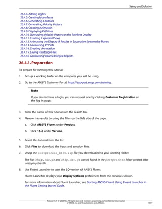 Setup and Solution
26.4.4. Adding Lights
26.4.5. Creating Isosurfaces
26.4.6. Generating Contours
26.4.7. Generating Velocity Vectors
26.4.8. Creating Animation
26.4.9. Displaying Pathlines
26.4.10. Overlaying Velocity Vectors on the Pathline Display
26.4.11. Creating Exploded Views
26.4.12. Animating the Display of Results in Successive Streamwise Planes
26.4.13. Generating XY Plots
26.4.14. Creating Annotation
26.4.15. Saving Hardcopy Files
26.4.16. Generating Volume Integral Reports

26.4.1. Preparation
To prepare for running this tutorial:
1.

Set up a working folder on the computer you will be using.

2.

Go to the ANSYS Customer Portal, https://support.ansys.com/training.

Note
If you do not have a login, you can request one by clicking Customer Registration on
the log in page.

3.

Enter the name of this tutorial into the search bar.

4.

Narrow the results by using the filter on the left side of the page.
a.

Click ANSYS Fluent under Product.

b.

Click 15.0 under Version.

5.

Select this tutorial from the list.

6.

Click Files to download the input and solution files.

7.

Unzip the postprocess_R150.zip file you downloaded to your working folder.
The files chip.cas.gz and chip.dat.gz can be found in the postprocess folder created after
unzipping the file.

8.

Use Fluent Launcher to start the 3D version of ANSYS Fluent.
Fluent Launcher displays your Display Options preferences from the previous session.
For more information about Fluent Launcher, see Starting ANSYS Fluent Using Fluent Launcher in
the Fluent Getting Started Guide.

Release 15.0 - © SAS IP, Inc. All rights reserved. - Contains proprietary and confidential information
of ANSYS, Inc. and its subsidiaries and affiliates.

1077

 