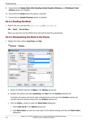 Postprocessing
9.

Ensure that the Display Mesh After Reading, Embed Graphics Windows, and Workbench Color
Scheme options are enabled.

10. Ensure that the Serial processing option is selected.
11. Ensure that the Double Precision option is disabled.

26.4.2. Reading the Mesh
1. Read in the case and data files chip.cas.gz and chip.dat.gz.
File ¡ Read ¡ Case  Data...
When you select the case file, ANSYS Fluent will read the data file automatically.

26.4.3. Manipulating the Mesh in the Viewer
1. Display the mesh surfaces board-top and chip.
General ¡ Display...

a. Retain the default selection of Edges in the Options group box.
b. Deselect all surfaces and select board-top and chip from the Surfaces selection list.
To deselect all surfaces click the far-right unshaded button at the top of the Surfaces selection list,
and then select the desired surfaces from the Surfaces selection list.
c. Click the Colors... button to open the Mesh Colors dialog box.
i.

Select Color by ID in the Options group box.

ii. Click Reset Colors to reset the mesh colors to the default settings and close the Mesh Colors
dialog box.
1078

Release 15.0 - © SAS IP, Inc. All rights reserved. - Contains proprietary and confidential information
of ANSYS, Inc. and its subsidiaries and affiliates.

 