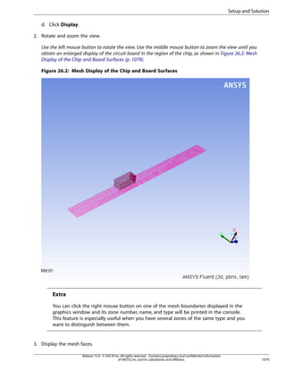 Setup and Solution
d. Click Display.
2. Rotate and zoom the view.
Use the left mouse button to rotate the view. Use the middle mouse button to zoom the view until you
obtain an enlarged display of the circuit board in the region of the chip, as shown in Figure 26.2: Mesh
Display of the Chip and Board Surfaces (p. 1079).
Figure 26.2: Mesh Display of the Chip and Board Surfaces

Extra
You can click the right mouse button on one of the mesh boundaries displayed in the
graphics window and its zone number, name, and type will be printed in the console.
This feature is especially useful when you have several zones of the same type and you
want to distinguish between them.

3. Display the mesh faces.
Release 15.0 - © SAS IP, Inc. All rights reserved. - Contains proprietary and confidential information
of ANSYS, Inc. and its subsidiaries and affiliates.

1079

 