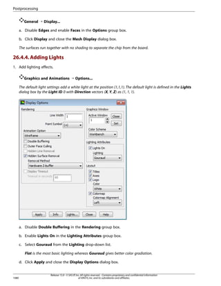 Postprocessing
General ¡ Display...
a. Disable Edges and enable Faces in the Options group box.
b. Click Display and close the Mesh Display dialog box.
The surfaces run together with no shading to separate the chip from the board.

26.4.4. Adding Lights
1. Add lighting effects.
Graphics and Animations ¡ Options...
The default light settings add a white light at the position (1,1,1). The default light is defined in the Lights
dialog box by the Light ID 0 with Direction vectors (X, Y, Z) as (1, 1, 1).

a. Disable Double Buffering in the Rendering group box.
b. Enable Lights On in the Lighting Attributes group box.
c. Select Gouraud from the Lighting drop-down list.
Flat is the most basic lighting whereas Gouraud gives better color gradiation.
d. Click Apply and close the Display Options dialog box.

1080

Release 15.0 - © SAS IP, Inc. All rights reserved. - Contains proprietary and confidential information
of ANSYS, Inc. and its subsidiaries and affiliates.

 