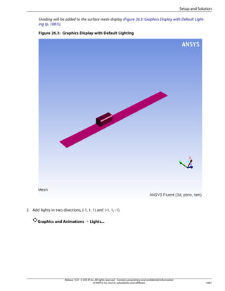 Setup and Solution
Shading will be added to the surface mesh display (Figure 26.3: Graphics Display with Default Lighting (p. 1081)).
Figure 26.3: Graphics Display with Default Lighting

2. Add lights in two directions, (-1, 1, 1) and (-1, 1, -1).
Graphics and Animations ¡ Lights...

Release 15.0 - © SAS IP, Inc. All rights reserved. - Contains proprietary and confidential information
of ANSYS, Inc. and its subsidiaries and affiliates.

1081

 