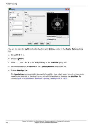 Postprocessing

You can also open the Lights dialog box by clicking the Lights... button in the Display Options dialog
box.
a. Set Light ID to 1.
b. Enable Light On.
c. Enter -1, 1, and 1 for X, Y, and Z respectively in the Direction group box.
d. Retain the selection of Gouraud in the Lighting Method drop-down list.
e. Enable Headlight On.
The Headlight On option provides constant lighting effect from a light source directly in front of the
model, in the direction of the view. You can turn off the headlight by disabling the Headlight On
option (Figure 26.4: Display with Additional Lighting: - Headlight Off (p. 1083)).

1082

Release 15.0 - © SAS IP, Inc. All rights reserved. - Contains proprietary and confidential information
of ANSYS, Inc. and its subsidiaries and affiliates.

 