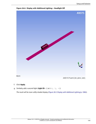 Setup and Solution
Figure 26.4: Display with Additional Lighting: - Headlight Off

f.

Click Apply.

g. Similarly, add a second light (Light ID= 2) at (-1, 1, -1).
The result will be more softly shaded display (Figure 26.5: Display with Additional Lighting (p. 1084)).

Release 15.0 - © SAS IP, Inc. All rights reserved. - Contains proprietary and confidential information
of ANSYS, Inc. and its subsidiaries and affiliates.

1083

 