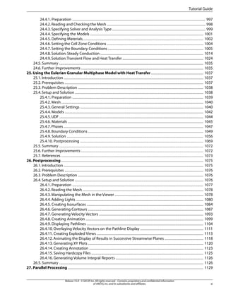 Tutorial Guide
24.4.1. Preparation ........................................................................................................................ 997
24.4.2. Reading and Checking the Mesh ......................................................................................... 998
24.4.3. Specifying Solver and Analysis Type .................................................................................... 999
24.4.4. Specifying the Models ...................................................................................................... 1001
24.4.5. Defining Materials ............................................................................................................ 1002
24.4.6. Setting the Cell Zone Conditions ....................................................................................... 1004
24.4.7. Setting the Boundary Conditions ...................................................................................... 1005
24.4.8. Solution: Steady Conduction ............................................................................................. 1014
24.4.9. Solution: Transient Flow and Heat Transfer ......................................................................... 1024
24.5. Summary .................................................................................................................................. 1035
24.6. Further Improvements .............................................................................................................. 1035
25. Using the Eulerian Granular Multiphase Model with Heat Transfer ............................................... 1037
25.1. Introduction .............................................................................................................................. 1037
25.2. Prerequisites ............................................................................................................................. 1037
25.3. Problem Description ................................................................................................................. 1038
25.4. Setup and Solution .................................................................................................................... 1038
25.4.1. Preparation ...................................................................................................................... 1039
25.4.2. Mesh ................................................................................................................................ 1040
25.4.3. General Settings ............................................................................................................... 1040
25.4.4. Models ............................................................................................................................. 1042
25.4.5. UDF .................................................................................................................................. 1044
25.4.6. Materials .......................................................................................................................... 1045
25.4.7. Phases .............................................................................................................................. 1047
25.4.8. Boundary Conditions ........................................................................................................ 1049
25.4.9. Solution ........................................................................................................................... 1056
25.4.10. Postprocessing ............................................................................................................... 1069
25.5. Summary .................................................................................................................................. 1072
25.6. Further Improvements .............................................................................................................. 1072
25.7. References ................................................................................................................................ 1073
26. Postprocessing ................................................................................................................................ 1075
26.1. Introduction .............................................................................................................................. 1075
26.2. Prerequisites ............................................................................................................................. 1076
26.3. Problem Description ................................................................................................................. 1076
26.4. Setup and Solution .................................................................................................................... 1076
26.4.1. Preparation ...................................................................................................................... 1077
26.4.2. Reading the Mesh ............................................................................................................. 1078
26.4.3. Manipulating the Mesh in the Viewer ................................................................................ 1078
26.4.4. Adding Lights ................................................................................................................... 1080
26.4.5. Creating Isosurfaces ......................................................................................................... 1084
26.4.6. Generating Contours ........................................................................................................ 1087
26.4.7. Generating Velocity Vectors .............................................................................................. 1093
26.4.8. Creating Animation .......................................................................................................... 1099
26.4.9. Displaying Pathlines ......................................................................................................... 1104
26.4.10. Overlaying Velocity Vectors on the Pathline Display ......................................................... 1111
26.4.11. Creating Exploded Views ................................................................................................ 1113
26.4.12. Animating the Display of Results in Successive Streamwise Planes ................................... 1118
26.4.13. Generating XY Plots ........................................................................................................ 1120
26.4.14. Creating Annotation ....................................................................................................... 1123
26.4.15. Saving Hardcopy Files ..................................................................................................... 1125
26.4.16. Generating Volume Integral Reports ............................................................................... 1126
26.5. Summary .................................................................................................................................. 1126
27. Parallel Processing .......................................................................................................................... 1129
Release 15.0 - © SAS IP, Inc. All rights reserved. - Contains proprietary and confidential information
of ANSYS, Inc. and its subsidiaries and affiliates.

xi

 