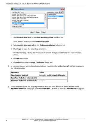 Parametric Analysis in ANSYS Workbench Using ANSYS Fluent

i.

Select outlet-front-mid in the From Boundary Zone selection list.
Scroll down, if necessary, to find outlet-front-mid.

ii. Select outlet-front-side-left in the To Boundary Zones selection list.
iii. Click Copy to copy the boundary conditions.
Fluent will display a dialog box asking you to confirm that you want to copy the boundary conditions.
iv. Click OK to confirm.
v. Click Close to close the Copy Conditions dialog box.
f.

In a similar manner, set the backflow turbulence conditions for outlet-foot-left using the values in
the following table:
Parameter

Value

Specification Method

Intensity and Hydraulic Diameter

Backflow Turbulent Intensity (%)

5

Backflow Hydraulic Diameter (m)

0.052

g. To see all of the input and output parameters that you have defined in ANSYS Fluent, in the
Boundary onditions task page, click the Parameters... button to open the Parameters dialog box.

94

Release 15.0 - © SAS IP, Inc. All rights reserved. - Contains proprietary and confidential information
of ANSYS, Inc. and its subsidiaries and affiliates.

 