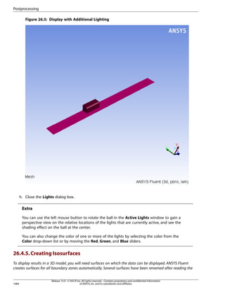 Postprocessing
Figure 26.5: Display with Additional Lighting

h. Close the Lights dialog box.

Extra
You can use the left mouse button to rotate the ball in the Active Lights window to gain a
perspective view on the relative locations of the lights that are currently active, and see the
shading effect on the ball at the center.
You can also change the color of one or more of the lights by selecting the color from the
Color drop-down list or by moving the Red, Green, and Blue sliders.

26.4.5. Creating Isosurfaces
To display results in a 3D model, you will need surfaces on which the data can be displayed. ANSYS Fluent
creates surfaces for all boundary zones automatically. Several surfaces have been renamed after reading the

1084

Release 15.0 - © SAS IP, Inc. All rights reserved. - Contains proprietary and confidential information
of ANSYS, Inc. and its subsidiaries and affiliates.

 