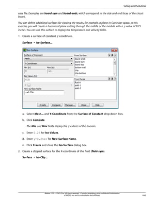 Setup and Solution
case file. Examples are board-sym and board-ends, which correspond to the side and end faces of the circuit
board.
You can define additional surfaces for viewing the results, for example, a plane in Cartesian space. In this
exercise, you will create a horizontal plane cutting through the middle of the module with a value of 0.25
inches. You can use this surface to display the temperature and velocity fields.

 

¡

1. Create a surface of constant

coordinate.

Surface ¡ Iso-Surface...

a. Select Mesh... and Y-Coordinate from the Surface of Constant drop-down lists.
b. Click Compute.

¢

The Min and Max fields display the

extents of the domain.

c. Enter 0.25 for Iso-Values.
d. Enter y=0.25in for New Surface Name.
e. Click Create and close the Iso-Surface dialog box.
2. Create a clipped surface for the X-coordinate of the fluid (fluid-sym).
Surface ¡ Iso-Clip...

Release 15.0 - © SAS IP, Inc. All rights reserved. - Contains proprietary and confidential information
of ANSYS, Inc. and its subsidiaries and affiliates.

1085

 