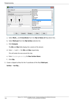 Postprocessing

a. Select Mesh... and X-Coordinate from the Clip to Values of drop-down lists.
b. Select fluid-sym from the Clip Surface selection list.
c. Click Compute.
The Min and Max fields display the x extents of the domain.
d. Enter 1.9 and 3.9 for Min and Max respectively.
This will isolate the area around the chip.
e. Enter fluid-sym-x-clip for New Surface Name.
f.

Click Clip.

3. Create a clipped surface for the Y-coordinate of the fluid (fluid-sym).
Surface ¡ Iso-Clip...

1086

Release 15.0 - © SAS IP, Inc. All rights reserved. - Contains proprietary and confidential information
of ANSYS, Inc. and its subsidiaries and affiliates.

 