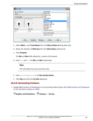 Setup and Solution

a. Select Mesh... and Y-Coordinate from the Clip to Values of drop-down lists.
b. Retain the selection of fluid-sym from the Clip Surface selection list.
c. Click Compute.

 

The Min and Max fields display the

extents of the domain.

d. Enter 0.1 and 0.5 for Min and Max respectively.

Note
This will isolate the area around the chip.

e. Enter fluid-sym-y-clip for New Surface Name.
f.

Click Clip and close the Iso-Clip dialog box.

26.4.6. Generating Contours
1. Display filled contours of temperature on the symmetry plane (Figure 26.6: Filled Contours of Temperature
on the Symmetry Surfaces (p. 1089)).
Graphics and Animations ¡

Contours ¡ Set Up...

Release 15.0 - © SAS IP, Inc. All rights reserved. - Contains proprietary and confidential information
of ANSYS, Inc. and its subsidiaries and affiliates.

1087

 