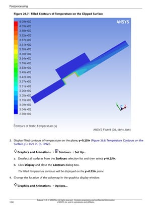 Postprocessing
Figure 26.7: Filled Contours of Temperature on the Clipped Surface

3. Display filled contours of temperature on the plane, y=0.25in (Figure 26.8: Temperature Contours on the
Surface, y = 0.25 in. (p. 1092)).
Graphics and Animations ¡

Contours ¡ Set Up...

a. Deselect all surfaces from the Surfaces selection list and then select y=0.25in.
b. Click Display and close the Contours dialog box.
The filled temperature contours will be displayed on the y=0.25in plane.
4. Change the location of the colormap in the graphics display window.
Graphics and Animations ¡ Options...

1090

Release 15.0 - © SAS IP, Inc. All rights reserved. - Contains proprietary and confidential information
of ANSYS, Inc. and its subsidiaries and affiliates.

 