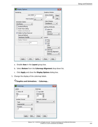 Setup and Solution

a. Disable Axes in the Layout group box.
b. Select Bottom from the Colormap Alignment drop-down list.
c. Click Apply and close the Display Options dialog box.
5. Change the display of the colormap labels.
Graphics and Animations ¡ Colormap...

Release 15.0 - © SAS IP, Inc. All rights reserved. - Contains proprietary and confidential information
of ANSYS, Inc. and its subsidiaries and affiliates.

1091

 